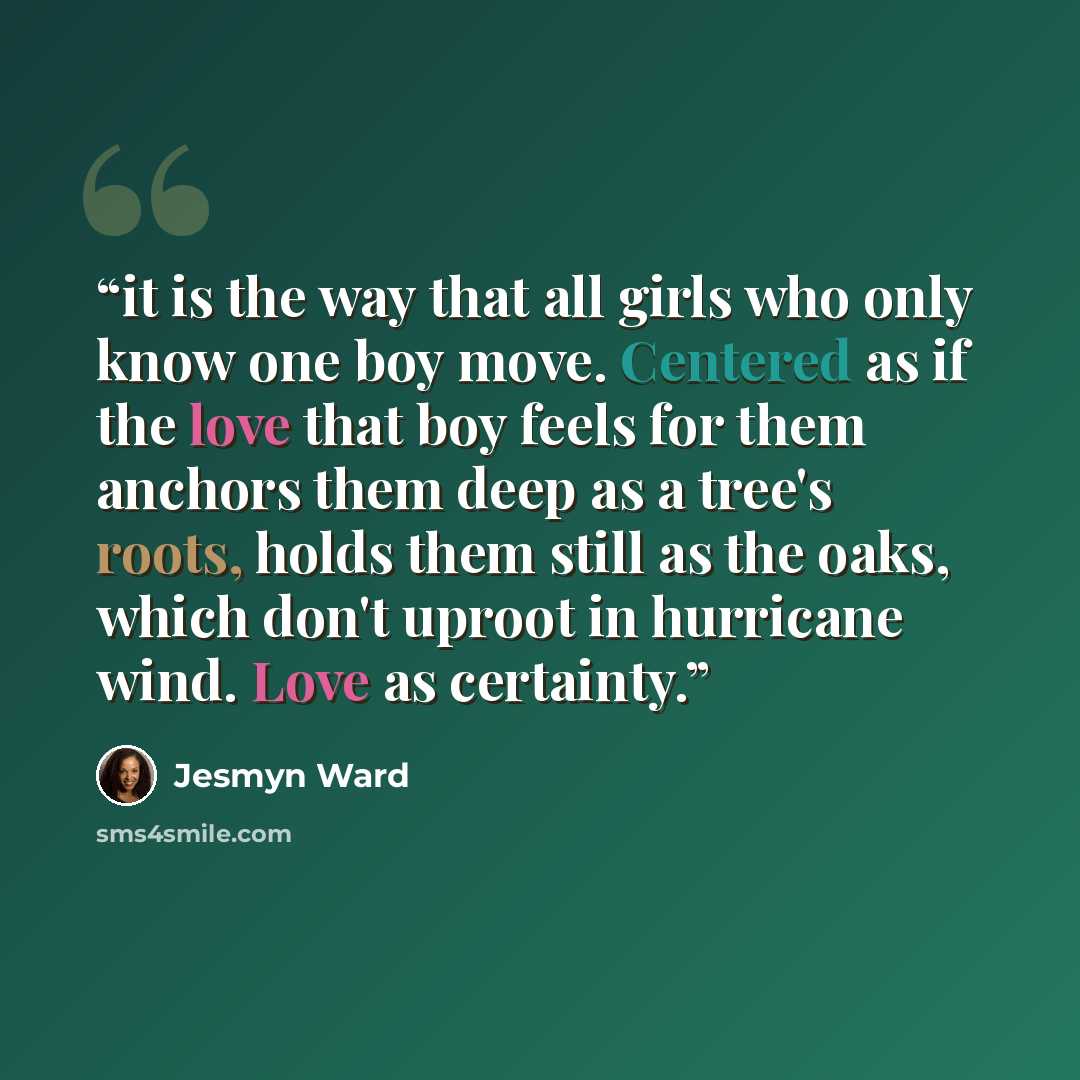 “it is the way that all girls who only know one boy move. Centered as if the love that boy feels for them anchors them deep as a tree's roots, holds them still as the oaks, which don't uproot in hurricane wind. Love as certainty.” quote by Jesmyn Ward