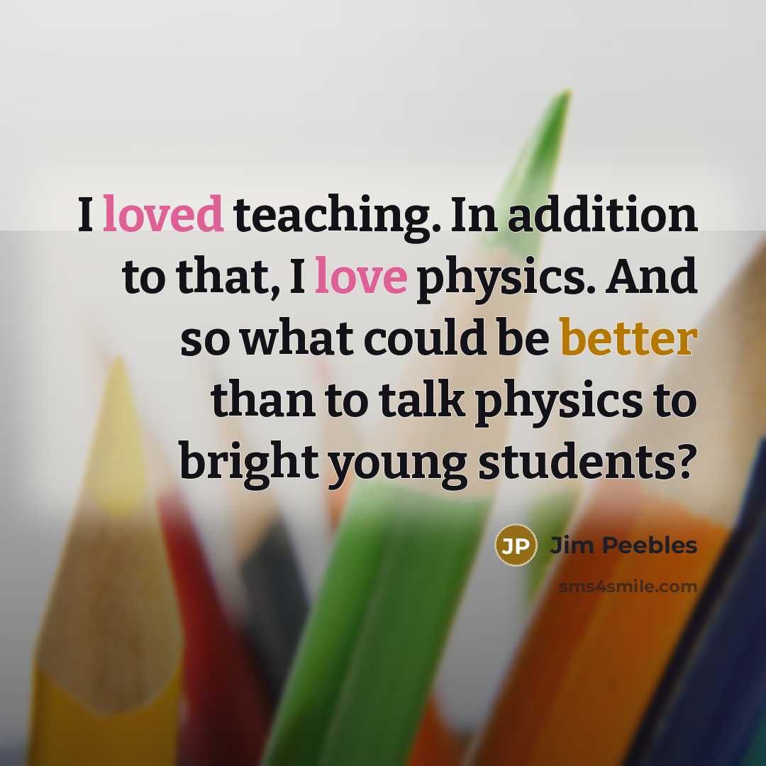 “I loved teaching. In addition to that, I love physics. And so what could be better than to talk physics to bright young students?” quote by Jim Peebles