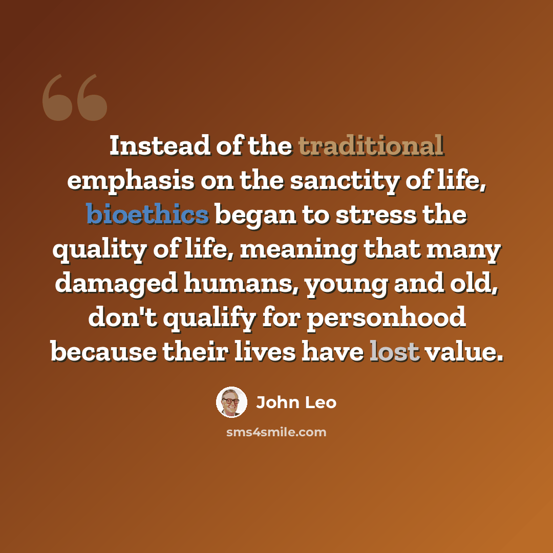 “Instead of the traditional emphasis on the sanctity of life, bioethics began to stress the quality of life, meaning that many damaged humans, young and old, don't qualify for personhood because their lives have lost value.” quote by John Leo