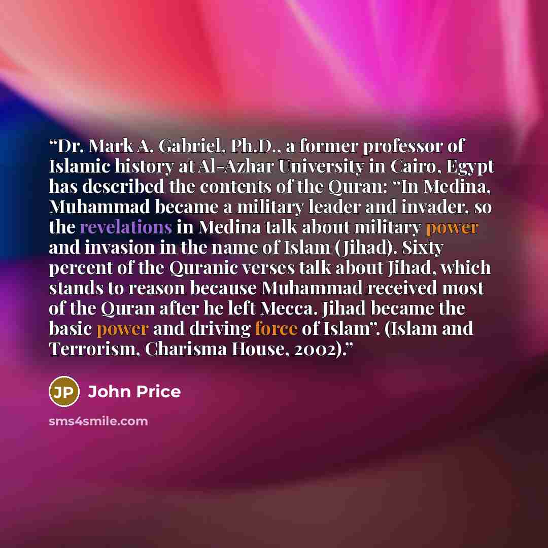 “Dr. Mark A. Gabriel, Ph.D., a former professor of Islamic history at Al-Azhar University in Cairo, Egypt has described the contents of the Quran: “In Medina, Muhammad became a military leader and invader, so the revelations in Medina talk about military power and invasion in the name of Islam…” quote by John Price