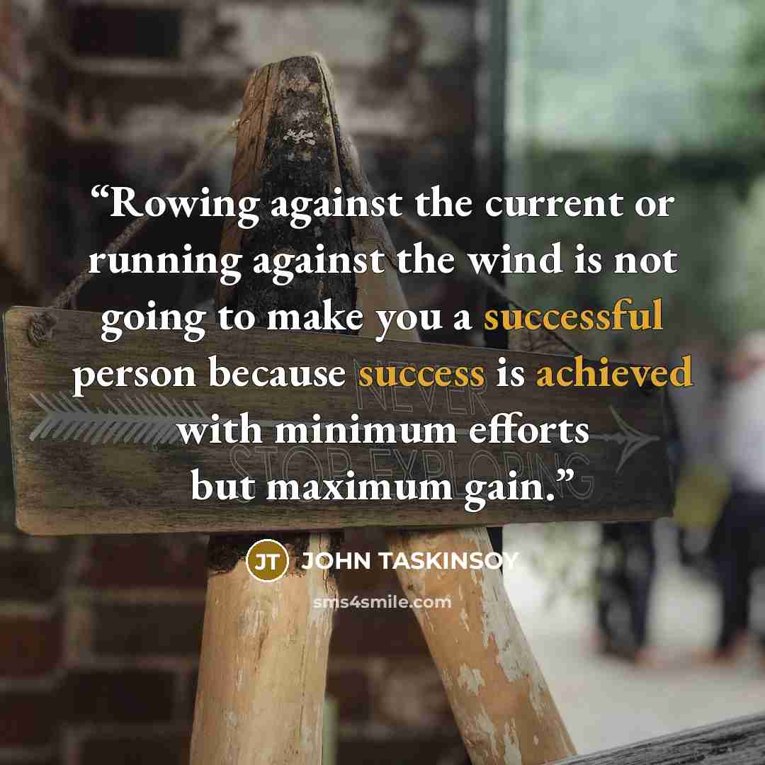 “Rowing against the current or running against the wind is not going to make you a successful person because success is achieved with minimum efforts but maximum gain.” quote by JOHN TASKINSOY