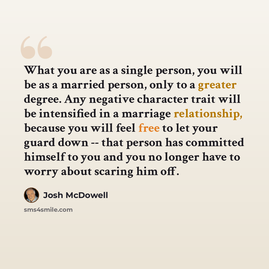 “What you are as a single person, you will be as a married person, only to a greater degree. Any negative character trait will be intensified in a marriage relationship, because you will feel free to let your guard down -- that person has committed himself to you and you no longer have to worry…” quote by Josh McDowell