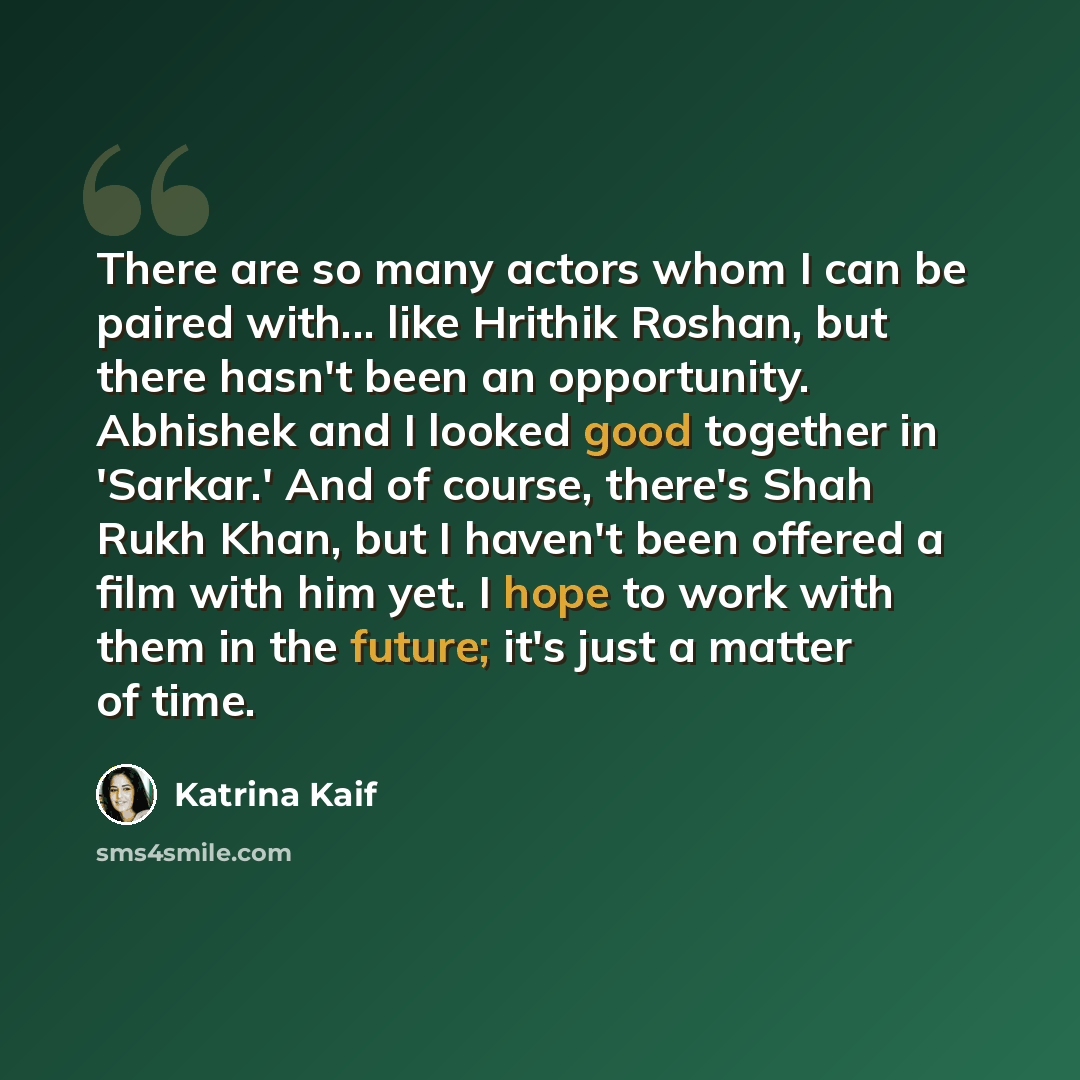 “There are so many actors whom I can be paired with... like Hrithik Roshan, but there hasn't been an opportunity. Abhishek and I looked good together in 'Sarkar.' And of course, there's Shah Rukh Khan, but I haven't been offered a film with him yet. I hope to work with them in the future; it's just…” quote by Katrina Kaif