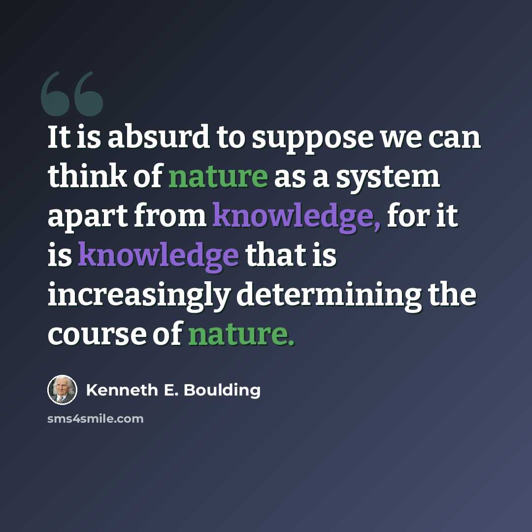 “It is absurd to suppose we can think of nature as a system apart from knowledge, for it is knowledge that is increasingly determining the course of nature.” quote by Kenneth E. Boulding