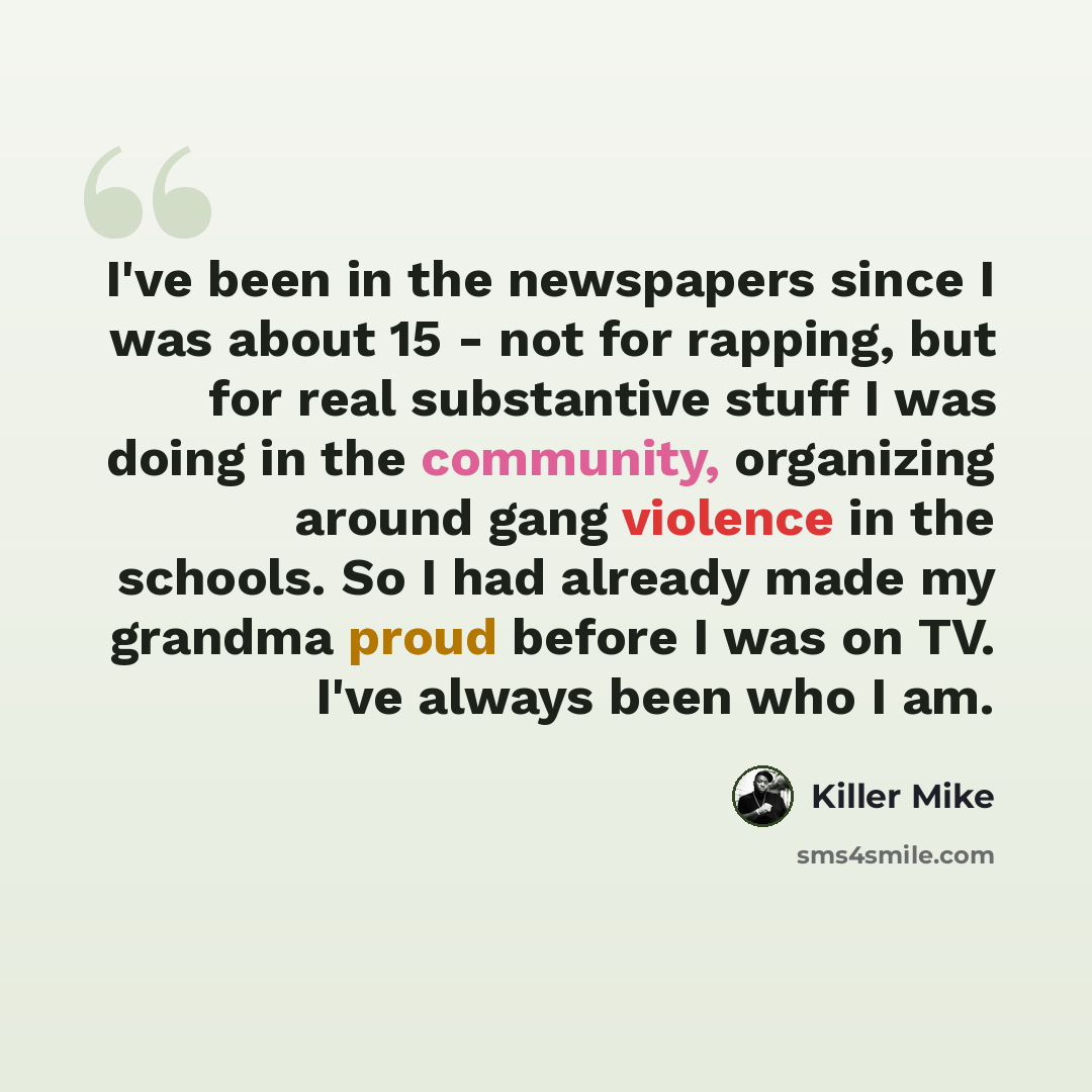 “I've been in the newspapers since I was about 15 - not for rapping, but for real substantive stuff I was doing in the community, organizing around gang violence in the schools. So I had already made my grandma proud before I was on TV. I've always been who I am.” quote by Killer Mike