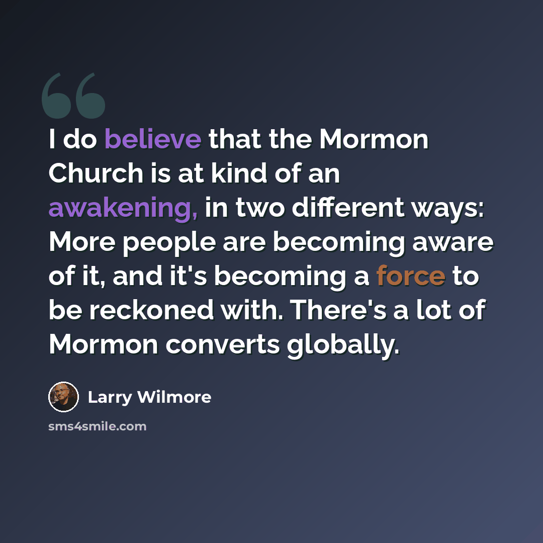 “I do believe that the Mormon Church is at kind of an awakening, in two different ways: More people are becoming aware of it, and it's becoming a force to be reckoned with. There's a lot of Mormon converts globally.” quote by Larry Wilmore