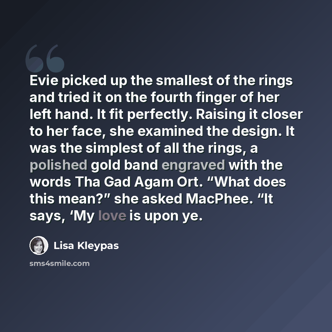“Evie picked up the smallest of the rings and tried it on the fourth finger of her left hand. It fit perfectly. Raising it closer to her face, she examined the design. It was the simplest of all the rings, a polished gold band engraved with the words Tha Gad Agam Ort. “What does this mean?” she…” quote by Lisa Kleypas