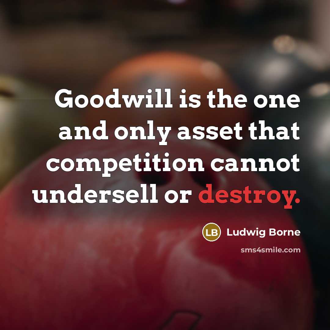 “Goodwill is the one and only asset that competition cannot undersell or destroy.” quote by Ludwig Borne