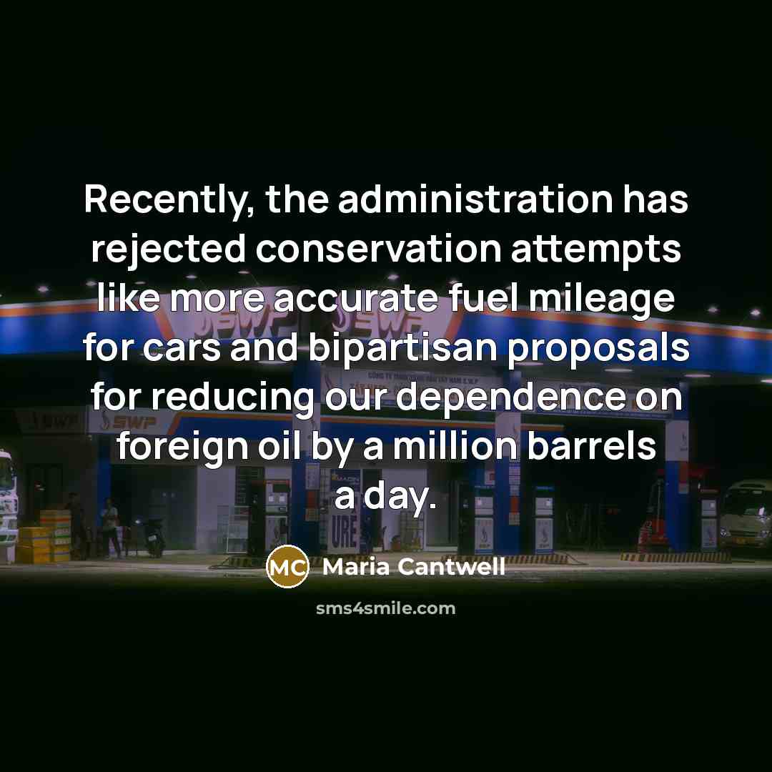 “Recently, the administration has rejected conservation attempts like more accurate fuel mileage for cars and bipartisan proposals for reducing our dependence on foreign oil by a million barrels a day.” quote by Maria Cantwell