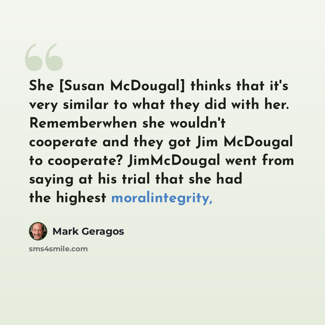 “She [Susan McDougal] thinks that it's very similar to what they did with her. Rememberwhen she wouldn't cooperate and they got Jim McDougal to cooperate? JimMcDougal went from saying at his trial that she had the highest moralintegrity,” quote by Mark Geragos