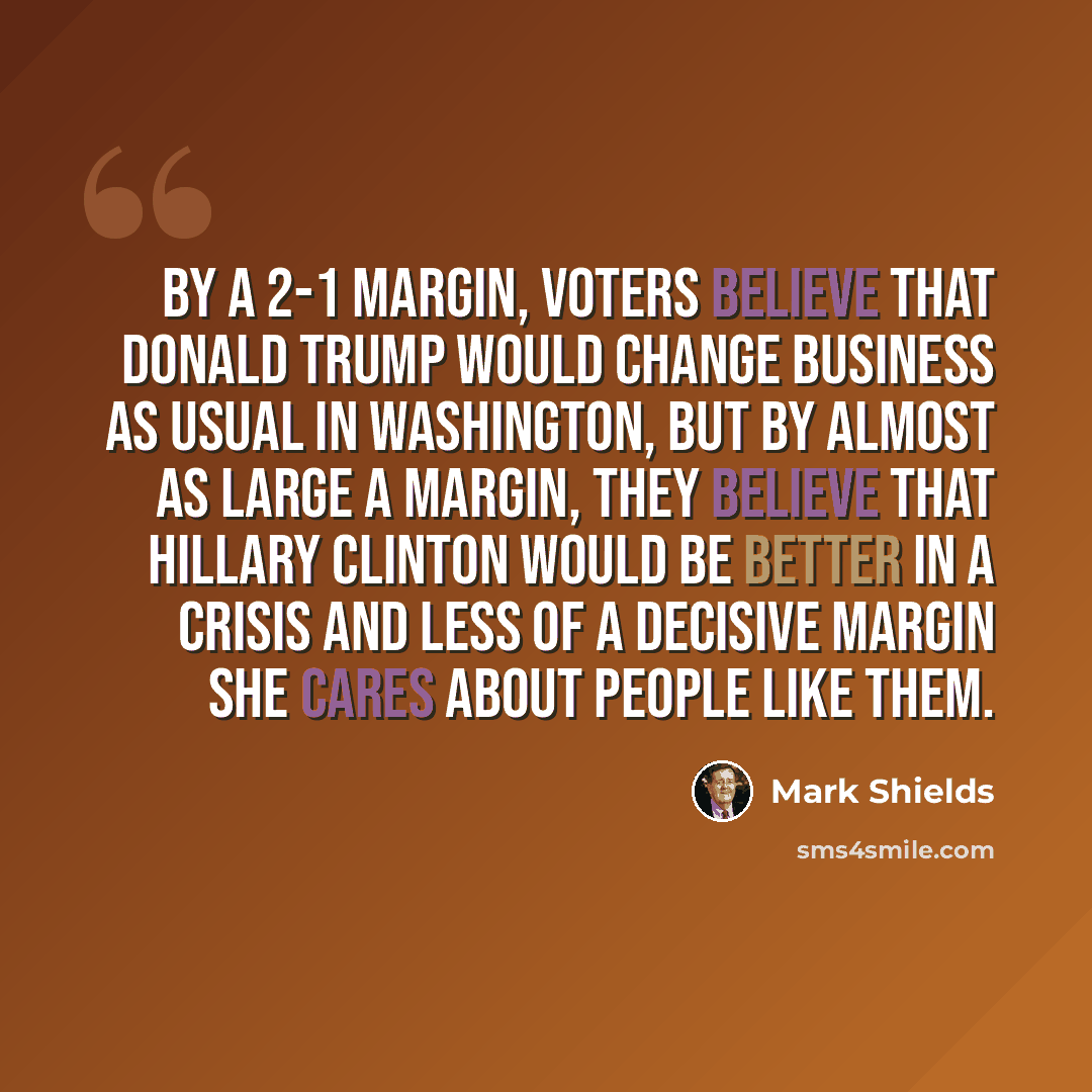 “By a 2-1 margin, voters believe that Donald Trump would change business as usual in Washington, but by almost as large a margin, they believe that Hillary Clinton would be better in a crisis and less of a decisive margin she cares about people like them.” quote by Mark Shields