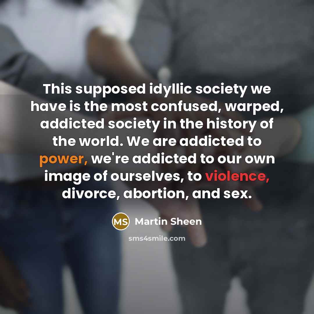 “This supposed idyllic society we have is the most confused, warped, addicted society in the history of the world. We are addicted to power, we're addicted to our own image of ourselves, to violence, divorce, abortion, and sex.” quote by Martin Sheen