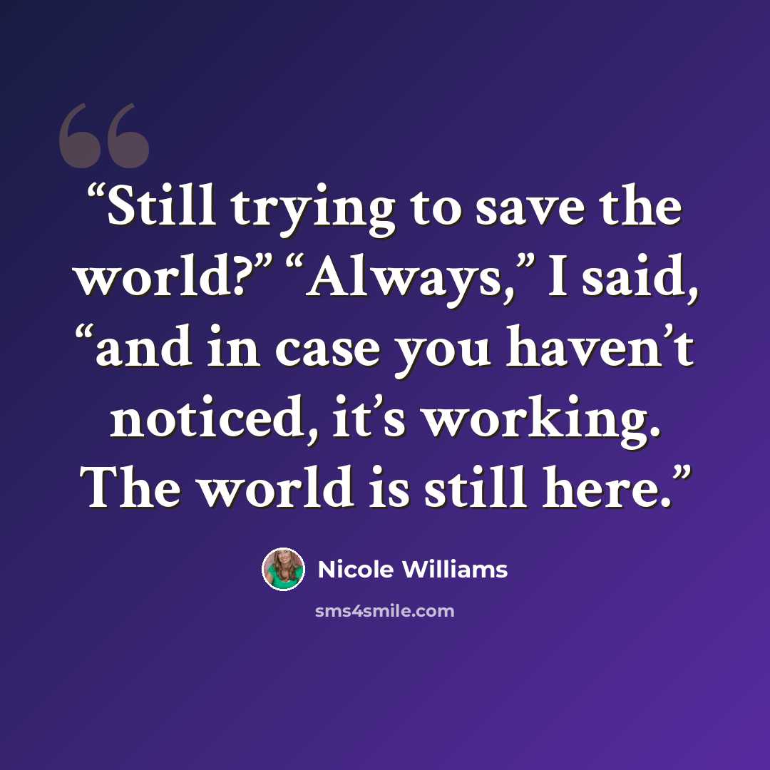 “Still trying to save the world?” “Always,” I said, “and in case you haven’t noticed, it’s working. The world is still here.” quote by Nicole Williams