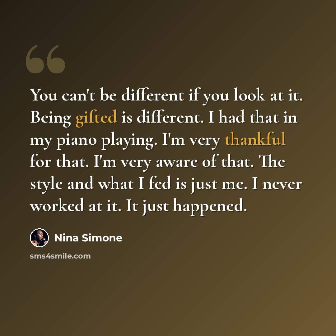 “You can't be different if you look at it. Being gifted is different. I had that in my piano playing. I'm very thankful for that. I'm very aware of that. The style and what I fed is just me. I never worked at it. It just happened.” quote by Nina Simone
