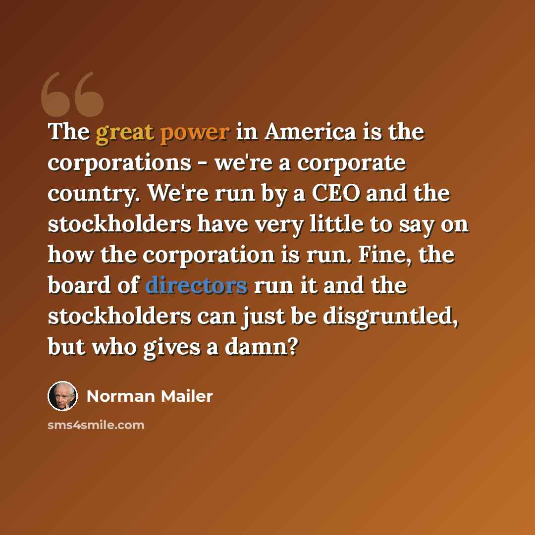 “The great power in America is the corporations - we're a corporate country. We're run by a CEO and the stockholders have very little to say on how the corporation is run. Fine, the board of directors run it and the stockholders can just be disgruntled, but who gives a damn?” quote by Norman Mailer
