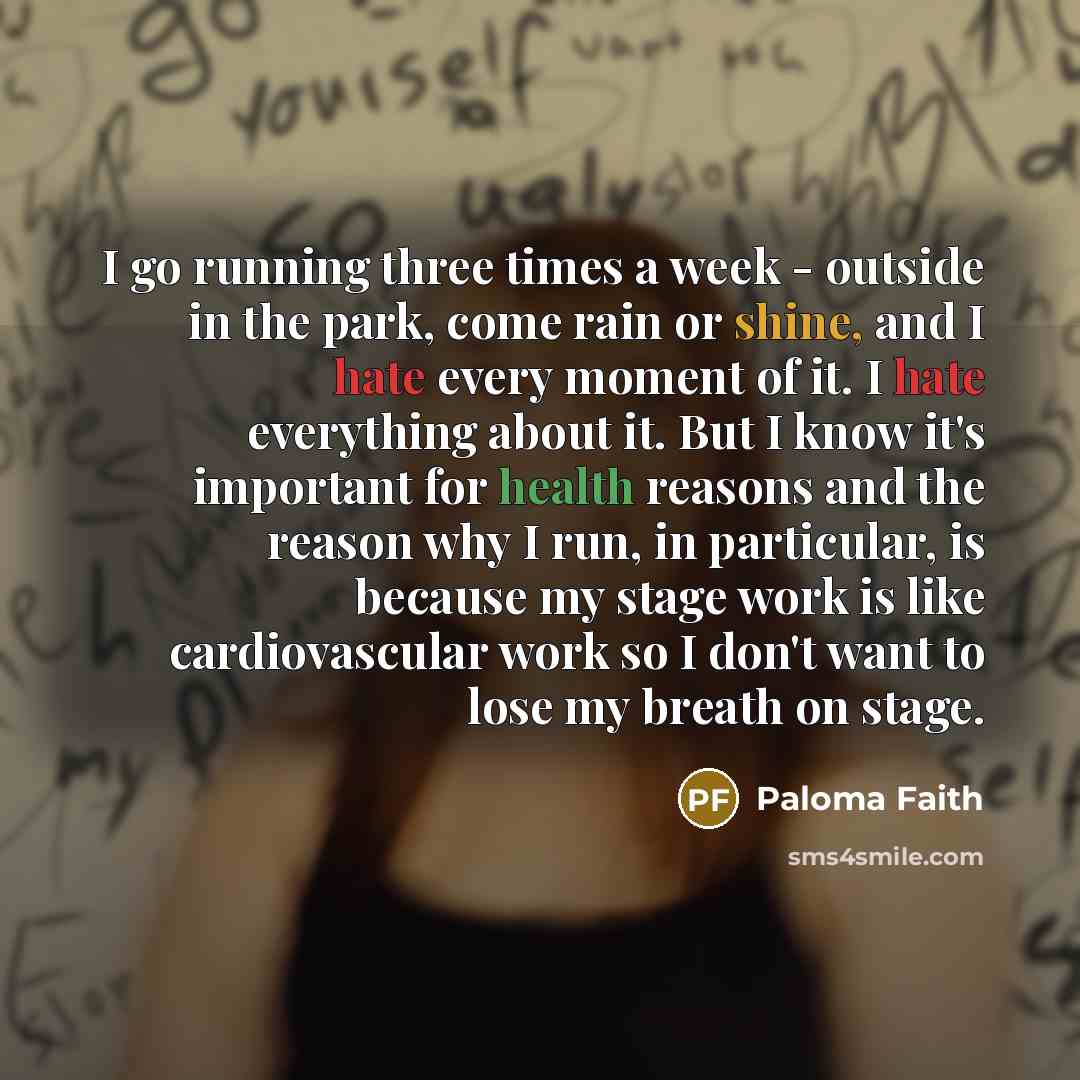“I go running three times a week - outside in the park, come rain or shine, and I hate every moment of it. I hate everything about it. But I know it's important for health reasons and the reason why I run, in particular, is because my stage work is like cardiovascular work so I don't want to lose…” quote by Paloma Faith