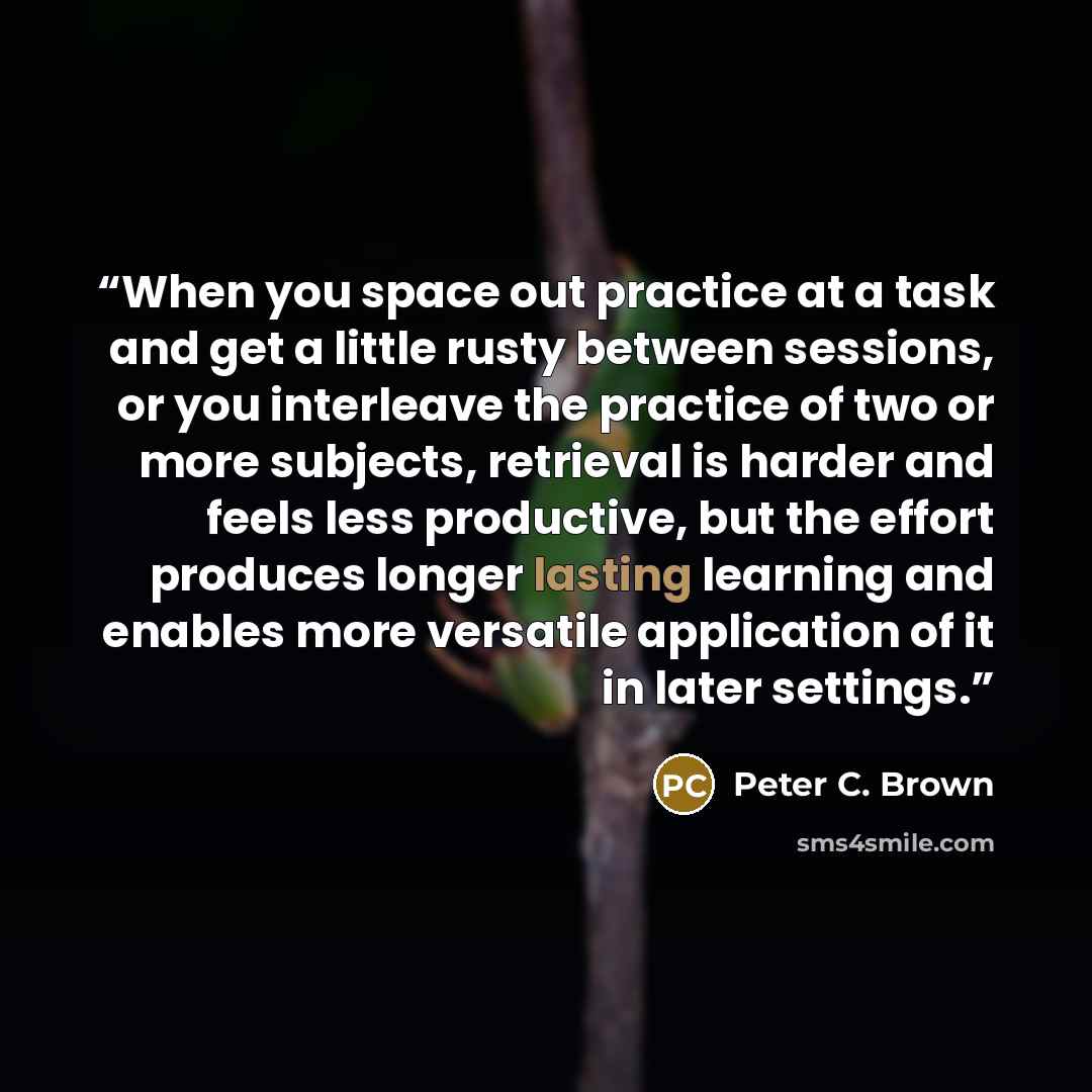 “When you space out practice at a task and get a little rusty between sessions, or you interleave the practice of two or more subjects, retrieval is harder and feels less productive, but the effort produces longer lasting learning and enables more versatile application of it in later settings.” quote by Peter C. Brown