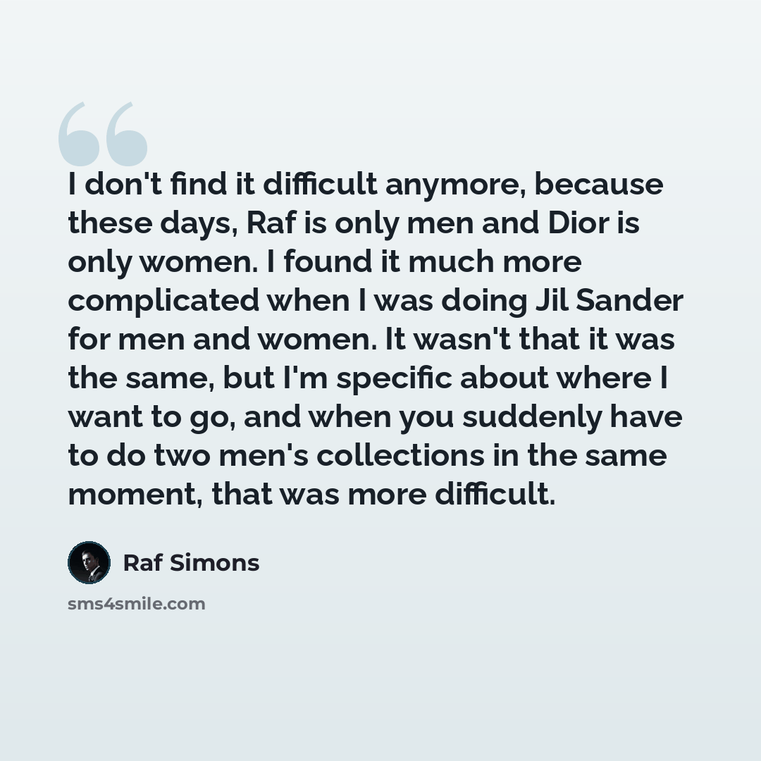 “I don't find it difficult anymore, because these days, Raf is only men and Dior is only women. I found it much more complicated when I was doing Jil Sander for men and women. It wasn't that it was the same, but I'm specific about where I want to go, and when you suddenly have to do two men's…” quote by Raf Simons