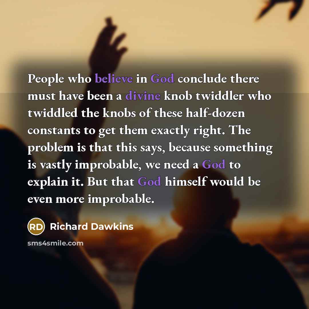 “People who believe in God conclude there must have been a divine knob twiddler who twiddled the knobs of these half-dozen constants to get them exactly right. The problem is that this says, because something is vastly improbable, we need a God to explain it. But that God himself would be even more…” quote by Richard Dawkins