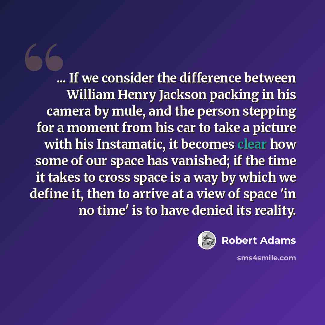 “... If we consider the difference between William Henry Jackson packing in his camera by mule, and the person stepping for a moment from his car to take a picture with his Instamatic, it becomes clear how some of our space has vanished; if the time it takes to cross space is a way by which we…” quote by Robert Adams