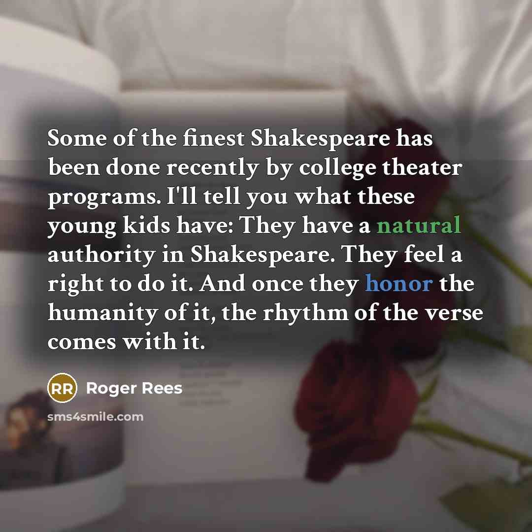 “Some of the finest Shakespeare has been done recently by college theater programs. I'll tell you what these young kids have: They have a natural authority in Shakespeare. They feel a right to do it. And once they honor the humanity of it, the rhythm of the verse comes with it.” quote by Roger Rees