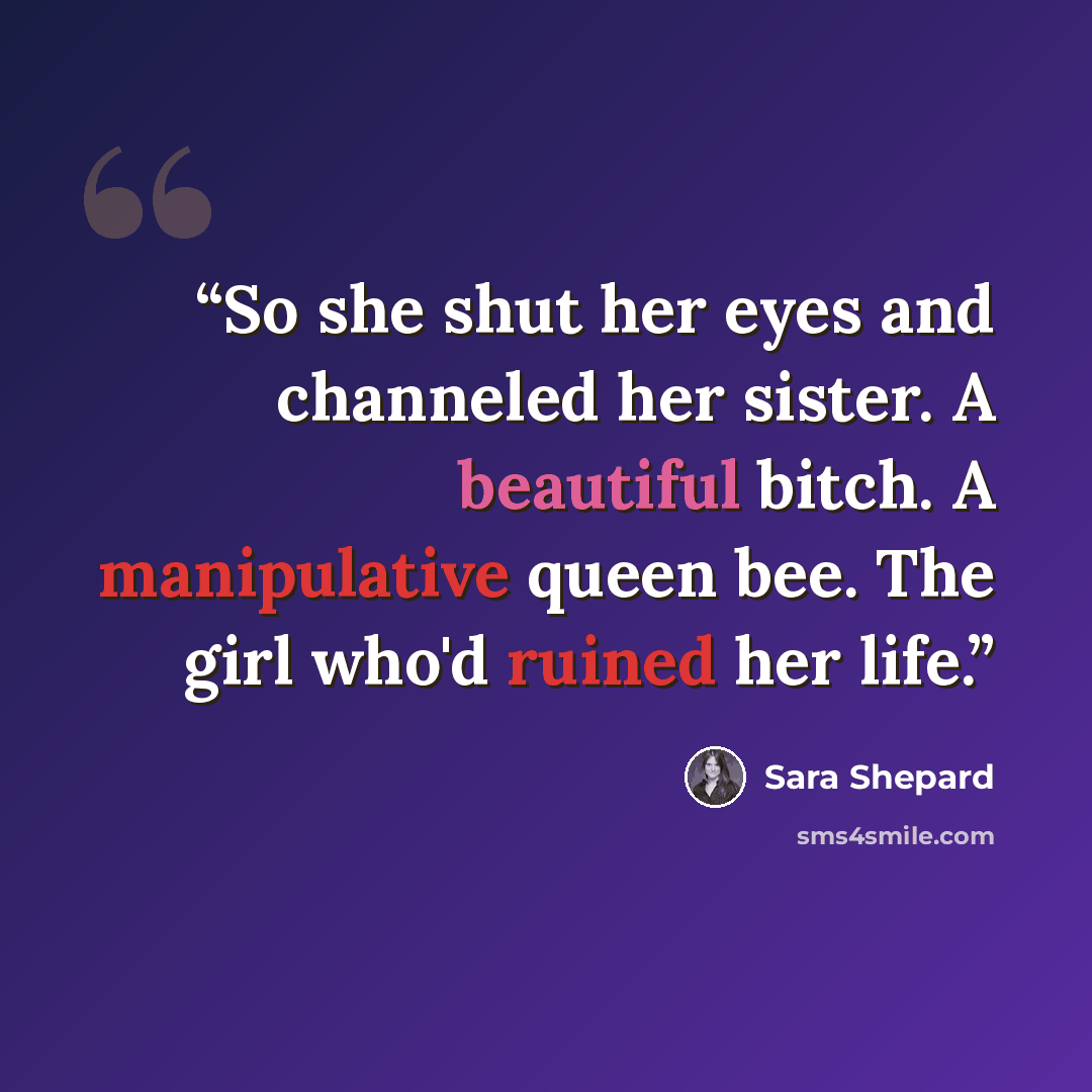 “So she shut her eyes and channeled her sister. A beautiful bitch. A manipulative queen bee. The girl who'd ruined her life.” quote by Sara Shepard