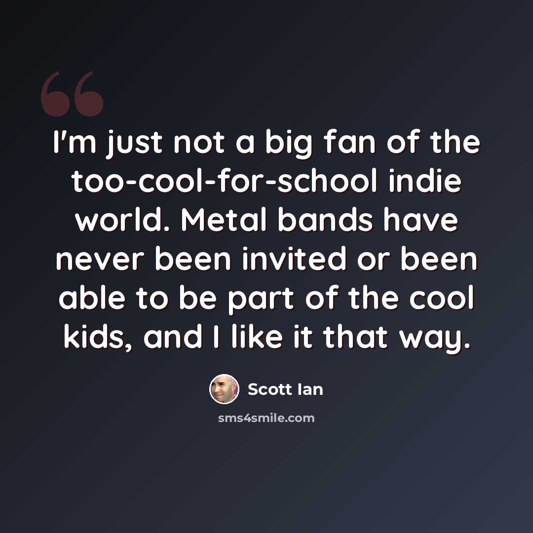 “I'm just not a big fan of the too-cool-for-school indie world. Metal bands have never been invited or been able to be part of the cool kids, and I like it that way.” quote by Scott Ian