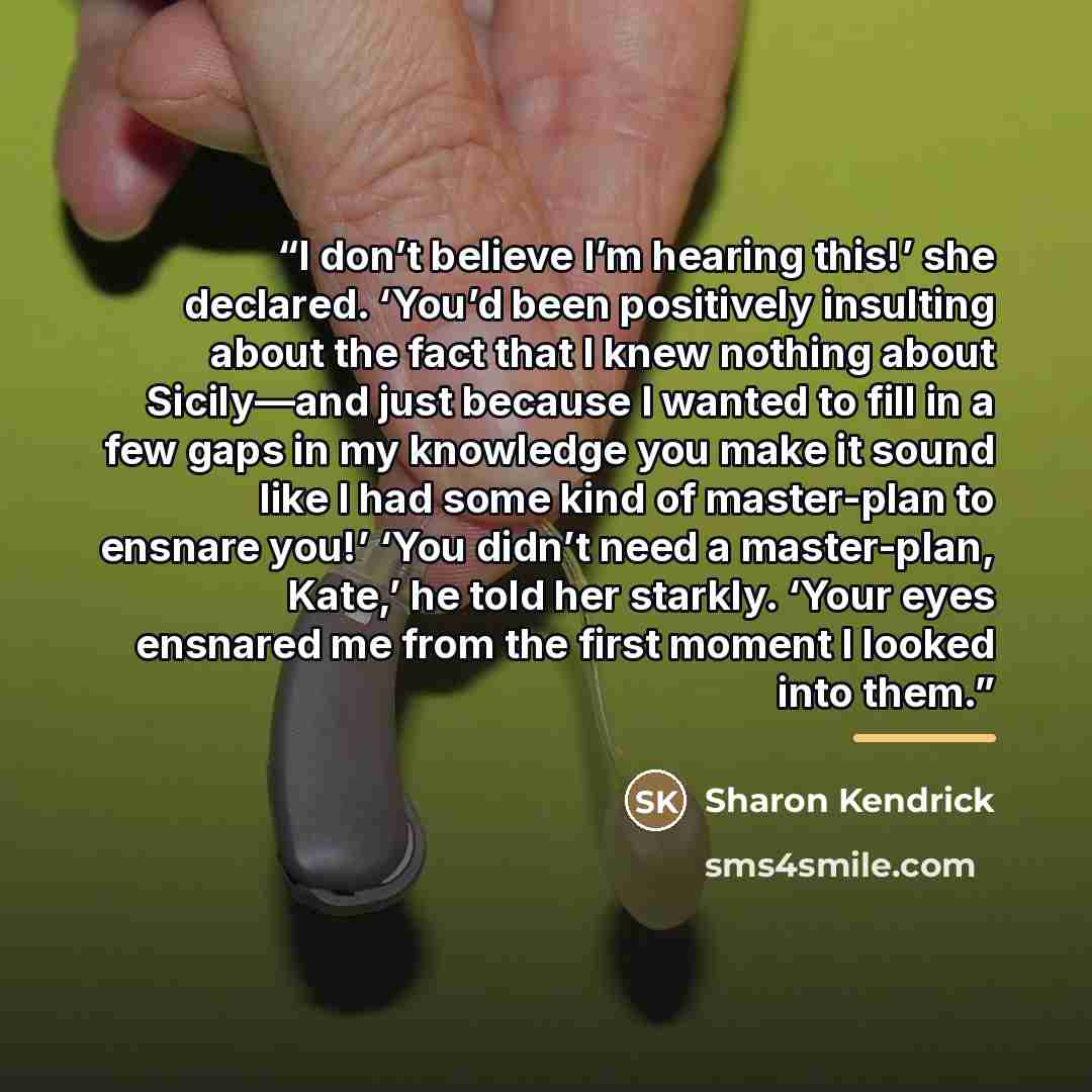 “I don’t believe I’m hearing this!’ she declared. ‘You’d been positively insulting about the fact that I knew nothing about Sicily—and just because I wanted to fill in a few gaps in my knowledge you make it sound like I had some kind of master-plan to ensnare you!’ ‘You didn’t need a master-plan…” quote by Sharon Kendrick