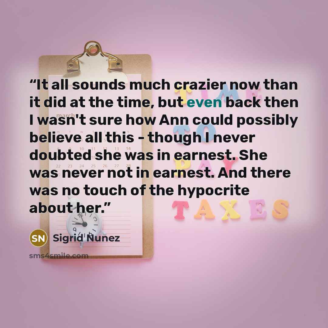 “It all sounds much crazier now than it did at the time, but even back then I wasn't sure how Ann could possibly believe all this - though I never doubted she was in earnest. She was never not in earnest. And there was no touch of the hypocrite about her.” quote by Sigrid Núñez