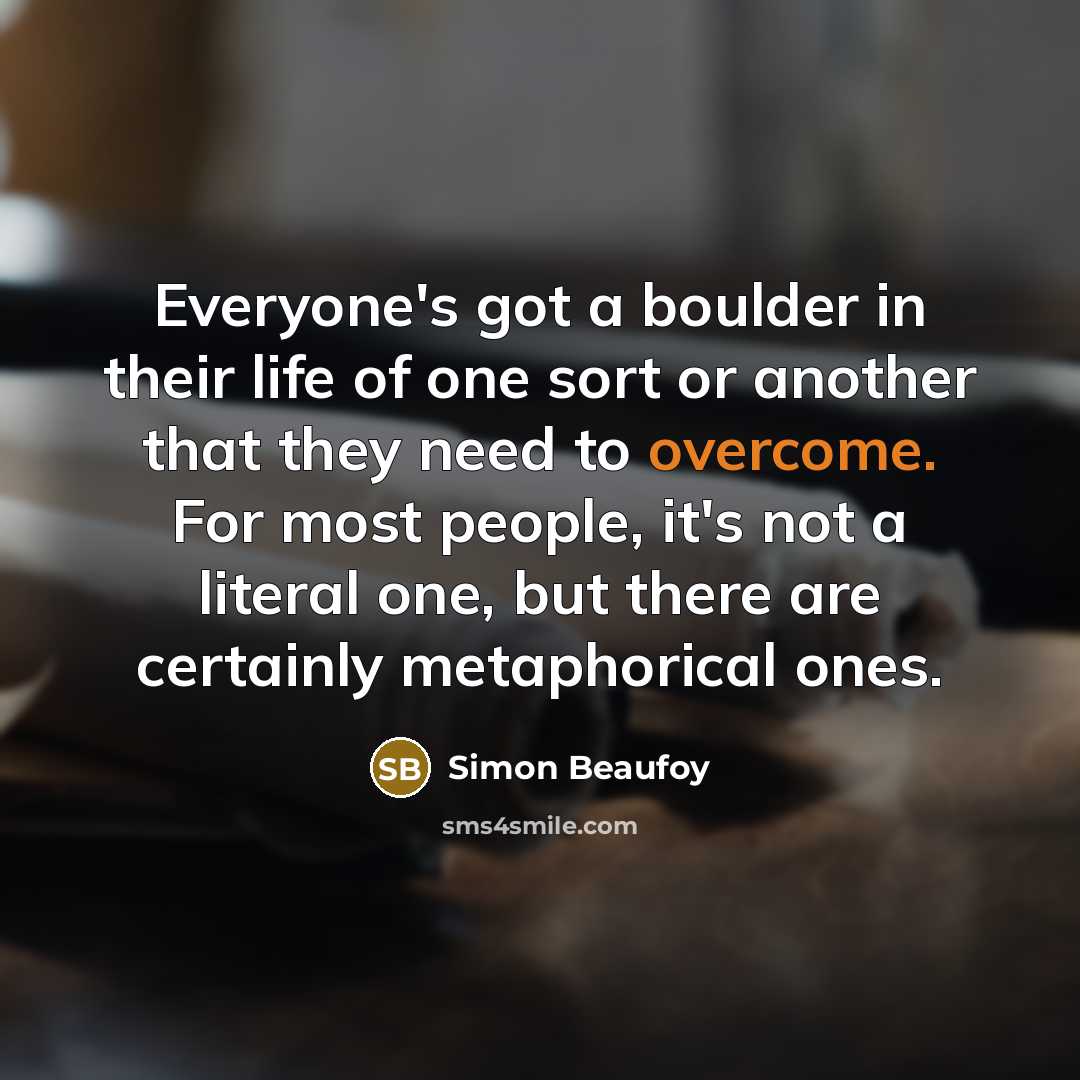 “Everyone's got a boulder in their life of one sort or another that they need to overcome. For most people, it's not a literal one, but there are certainly metaphorical ones.” quote by Simon Beaufoy