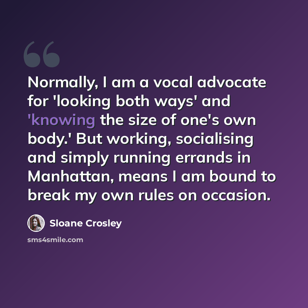 “Normally, I am a vocal advocate for 'looking both ways' and 'knowing the size of one's own body.' But working, socialising and simply running errands in Manhattan, means I am bound to break my own rules on occasion.” quote by Sloane Crosley