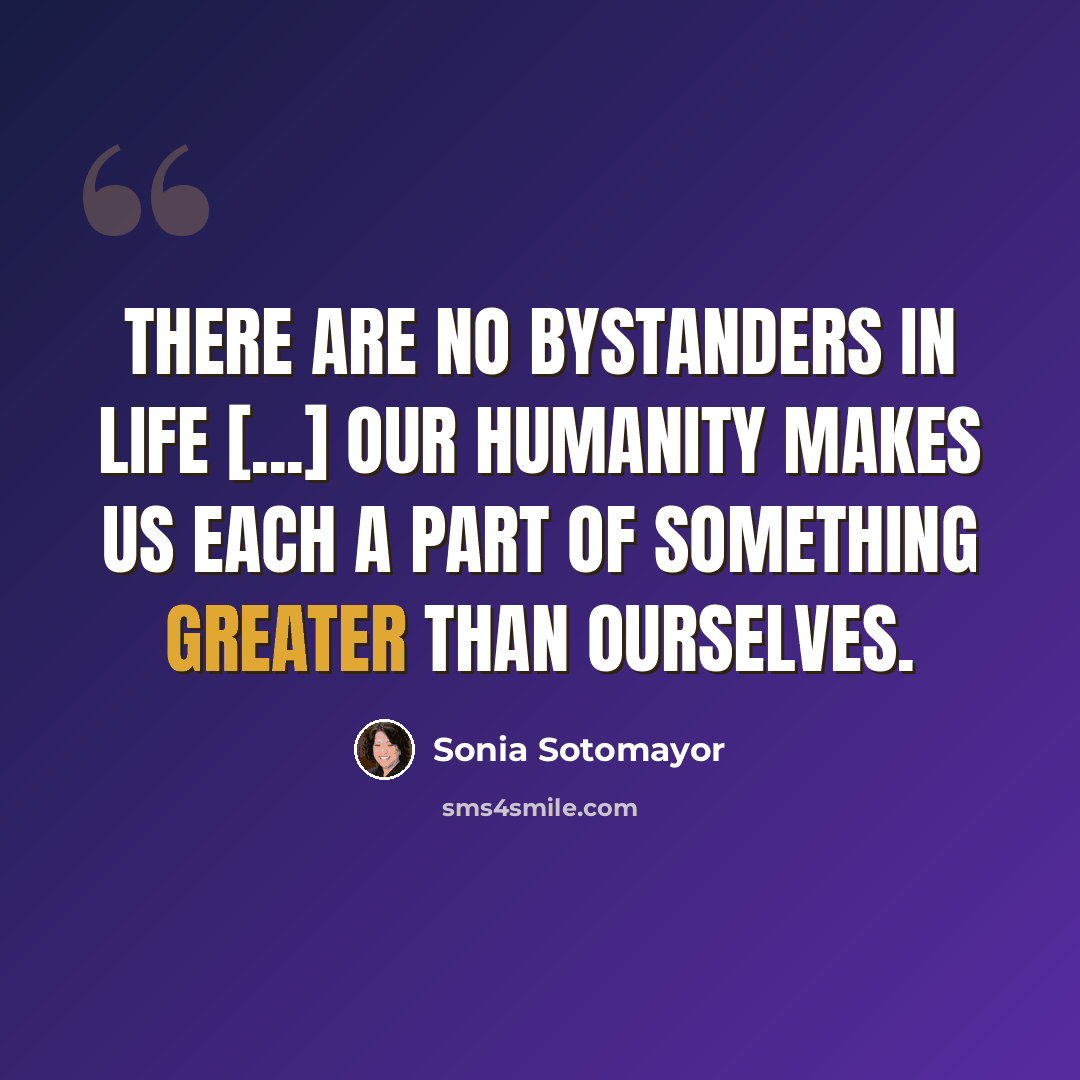 “There are no bystanders in life [...] Our humanity makes us each a part of something greater than ourselves.” quote by Sonia Sotomayor