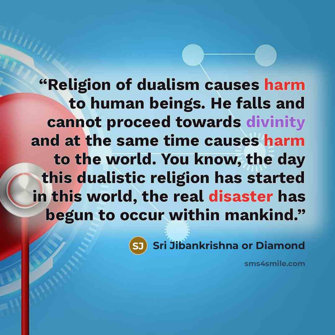 “Religion of dualism causes harm to human beings. He falls and cannot proceed towards divinity and at the same time causes harm to the world. You know, the day this dualistic religion has started in this world, the real disaster has begun to occur within mankind.” quote by Sri Jibankrishna or Diamond