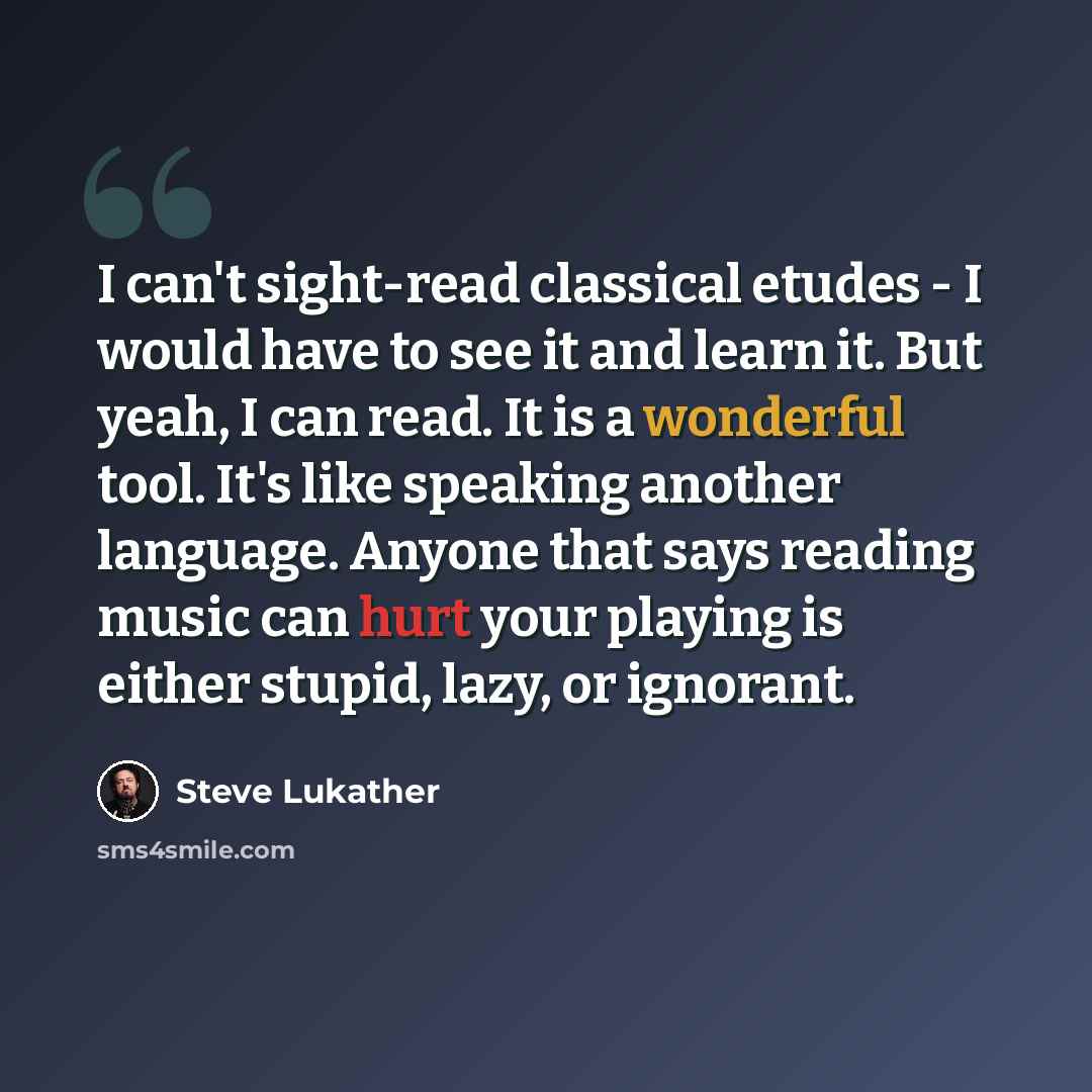 “I can't sight-read classical etudes - I would have to see it and learn it. But yeah, I can read. It is a wonderful tool. It's like speaking another language. Anyone that says reading music can hurt your playing is either stupid, lazy, or ignorant.” quote by Steve Lukather