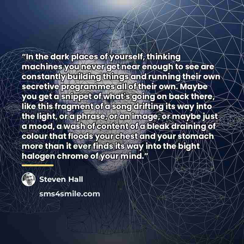 “In the dark places of yourself, thinking machines you never get near enough to see are constantly building things and running their own secretive programmes all of their own. Maybe you get a snippet of what's going on back there, like this fragment of a song drifting its way into the light, or a…” quote by Steven Hall