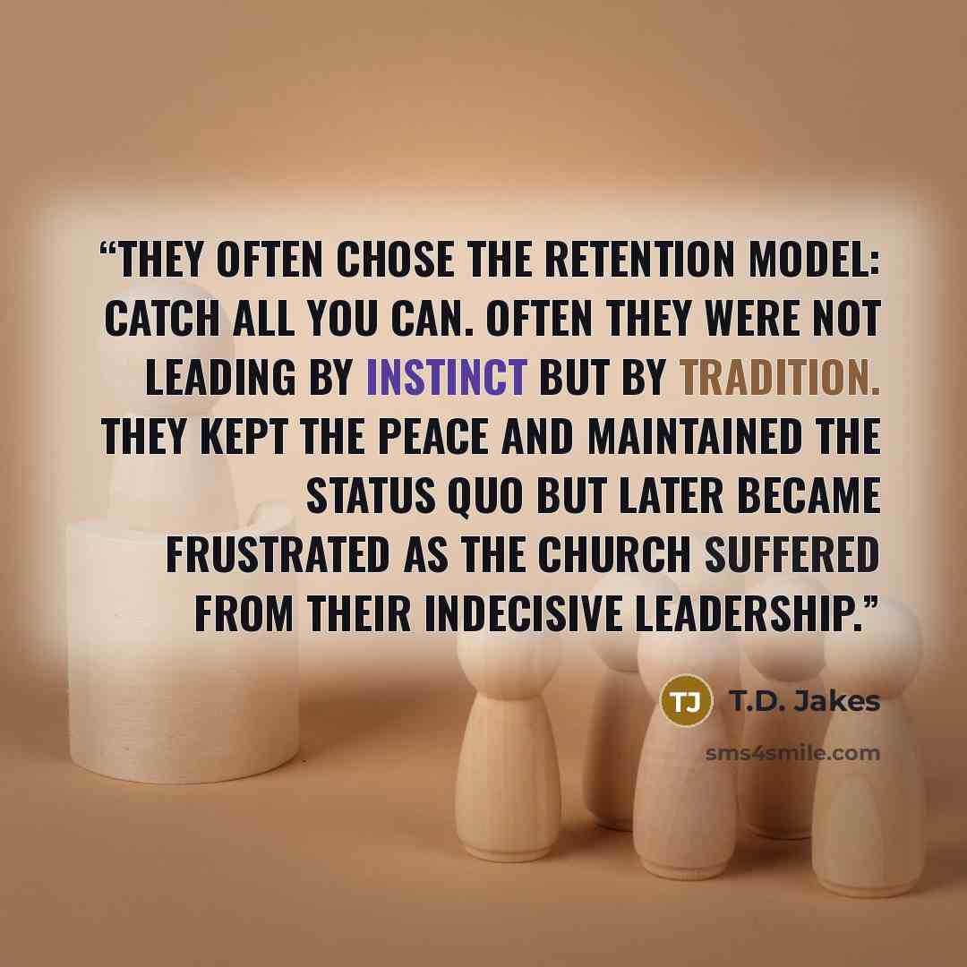 “They often chose the retention model: catch all you can. Often they were not leading by instinct but by tradition. They kept the peace and maintained the status quo but later became frustrated as the church suffered from their indecisive leadership.” quote by T.D. Jakes