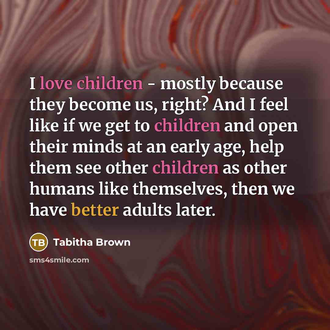 “I love children - mostly because they become us, right? And I feel like if we get to children and open their minds at an early age, help them see other children as other humans like themselves, then we have better adults later.” quote by Tabitha Brown