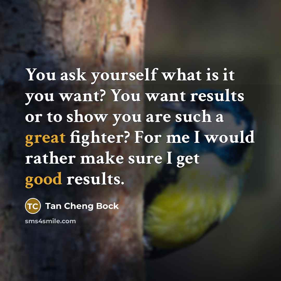 “You ask yourself what is it you want? You want results or to show you are such a great fighter? For me I would rather make sure I get good results.” quote by Tan Cheng Bock