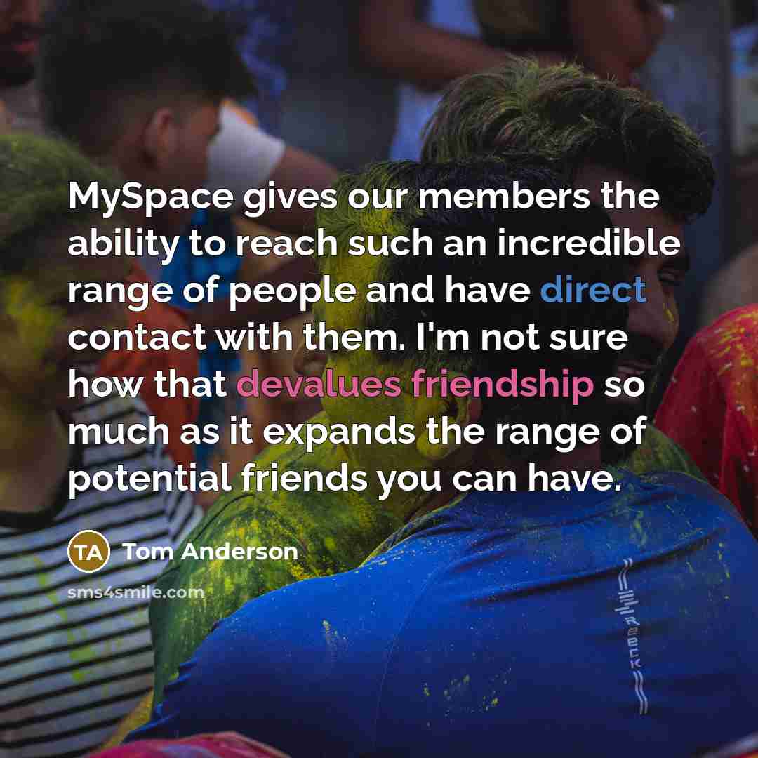 “MySpace gives our members the ability to reach such an incredible range of people and have direct contact with them. I'm not sure how that devalues friendship so much as it expands the range of potential friends you can have.” quote by Tom Anderson