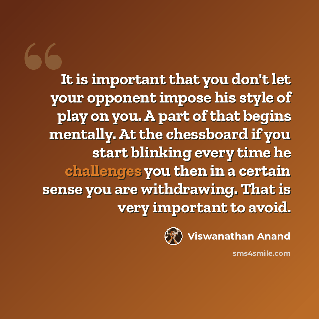 “It is important that you don't let your opponent impose his style of play on you. A part of that begins mentally. At the chessboard if you start blinking every time he challenges you then in a certain sense you are withdrawing. That is very important to avoid.” quote by Viswanathan Anand