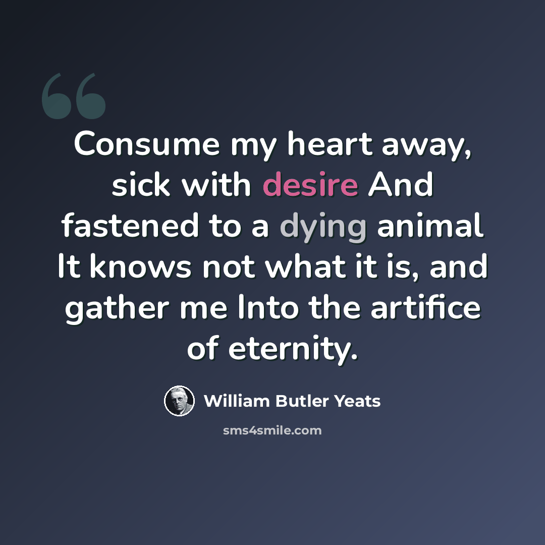 “Consume my heart away, sick with desire And fastened to a dying animal It knows not what it is, and gather me Into the artifice of eternity.” quote by William Butler Yeats