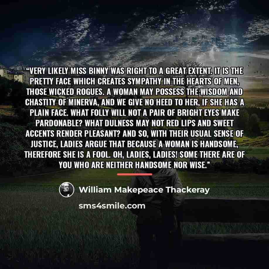 “Very likely Miss Binny was right to a great extent. It is the pretty face which creates sympathy in the hearts of men, those wicked rogues. A woman may possess the wisdom and chastity of Minerva, and we give no heed to her, if she has a plain face. What folly will not a pair of bright eyes make…” quote by William Makepeace Thackeray