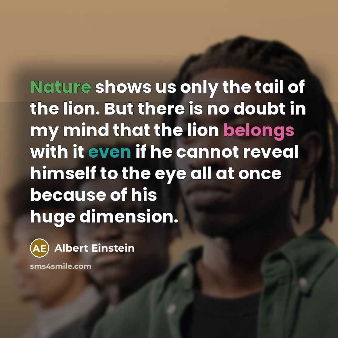 “Nature shows us only the tail of the lion. But there is no doubt in my mind that the lion belongs with it even if he cannot reveal himself to the eye all at once because of his huge dimension.” quote by Albert Einstein