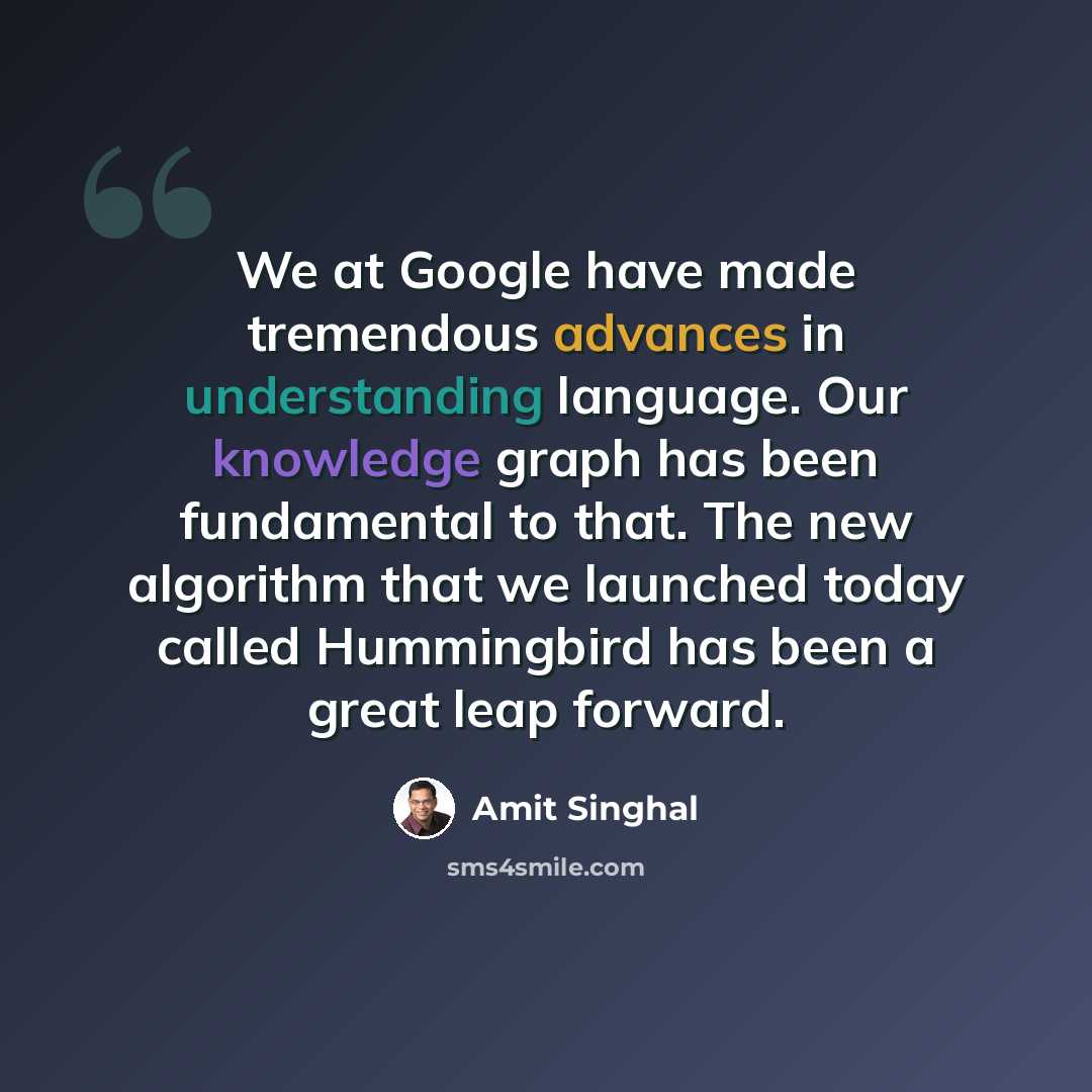 “We at Google have made tremendous advances in understanding language. Our knowledge graph has been fundamental to that. The new algorithm that we launched today called Hummingbird has been a great leap forward.” quote by Amit Singhal
