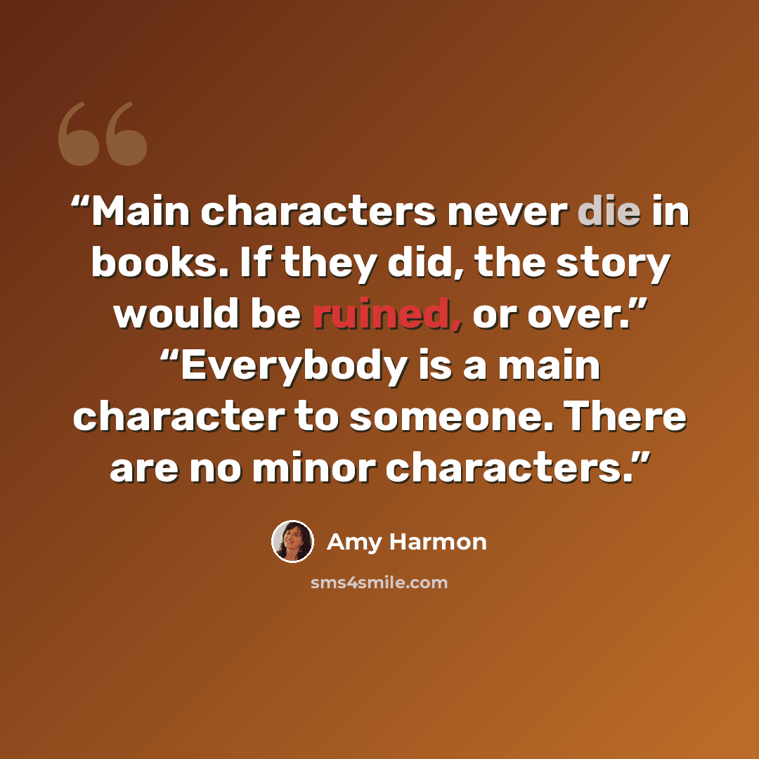 “Main characters never die in books. If they did, the story would be ruined, or over.” “Everybody is a main character to someone. There are no minor characters.” quote by Amy Harmon