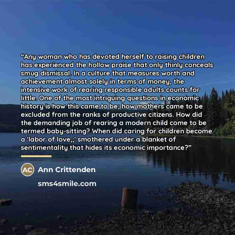 “Any woman who has devoted herself to raising children has experienced the hollow praise that only thinly conceals smug dismissal. In a culture that measures worth and achievement almost solely in terms of money, the intensive work of rearing responsible adults counts for little. One of the most…” quote by Ann Crittenden