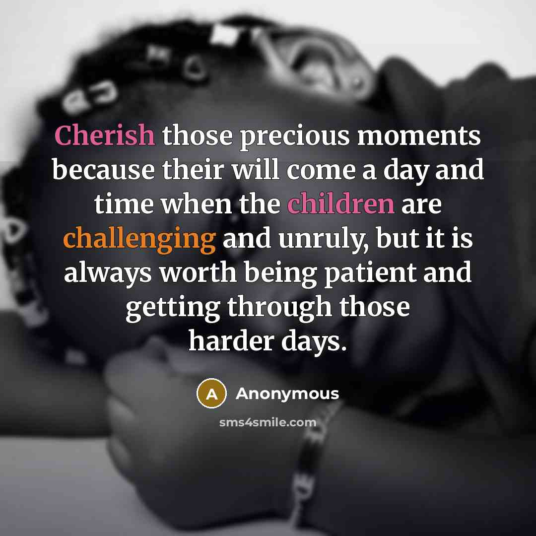 “Cherish those precious moments because their will come a day and time when the children are challenging and unruly, but it is always worth being patient and getting through those harder days.” quote by Anonymous