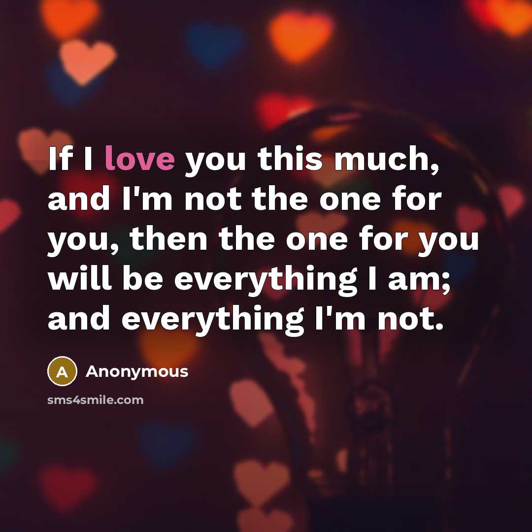 “If I love you this much, and I'm not the one for you, then the one for you will be everything I am; and everything I'm not.” quote by Anonymous