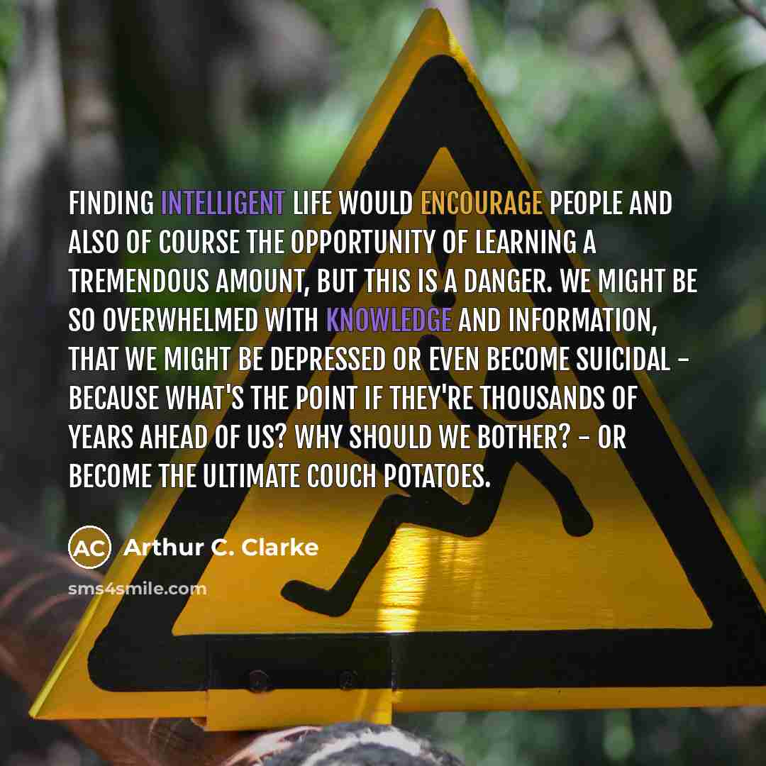 “Finding intelligent life would encourage people and also of course the opportunity of learning a tremendous amount, but this is a danger. We might be so overwhelmed with knowledge and information, that we might be depressed or even become suicidal - because what's the point if they're thousands of…” quote by Arthur C. Clarke
