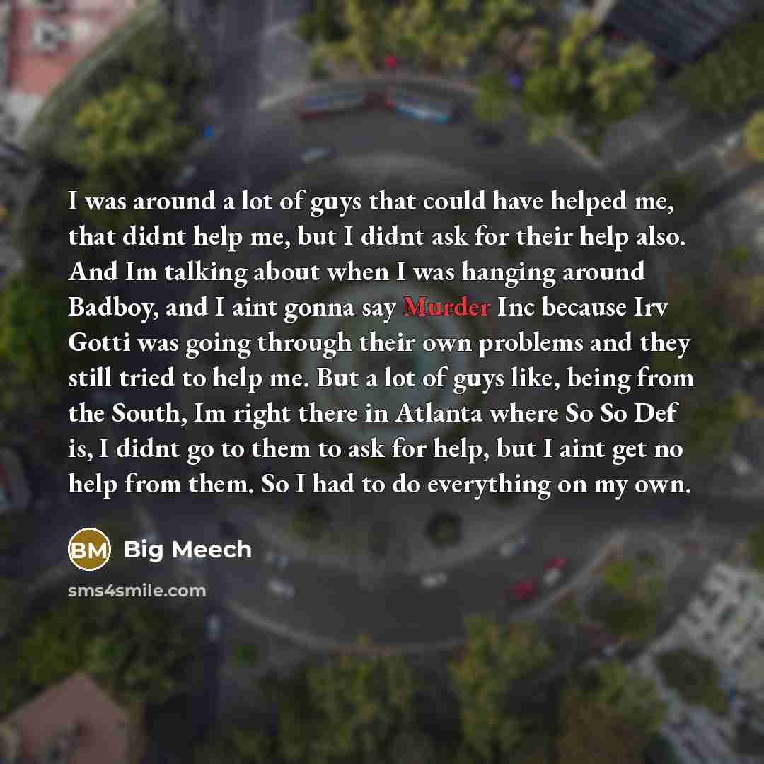 “I was around a lot of guys that could have helped me, that didnt help me, but I didnt ask for their help also. And Im talking about when I was hanging around Badboy, and I aint gonna say Murder Inc because Irv Gotti was going through their own problems and they still tried to help me. But a lot of…” quote by Big Meech
